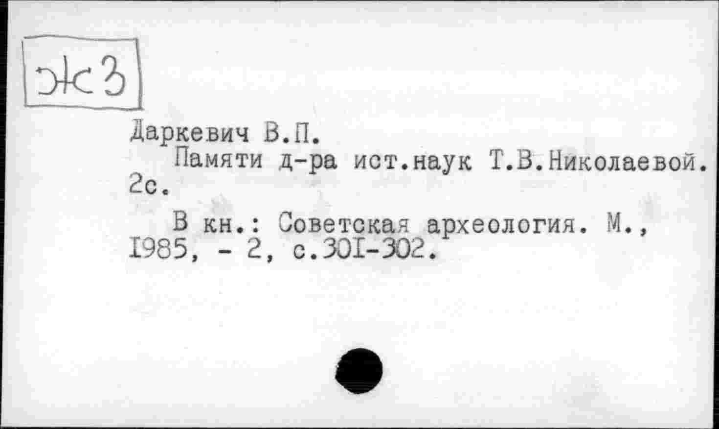 ﻿Даркевич В.П.
Памяти д-ра ист.наук Т.В.Николаевой. 2с.
В кн.: Советская археология. М., 1985, - 2, с.301-302.